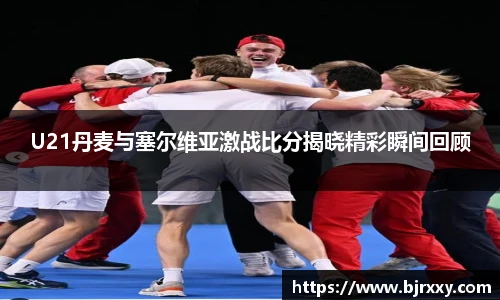 U21丹麦与塞尔维亚激战比分揭晓精彩瞬间回顾
